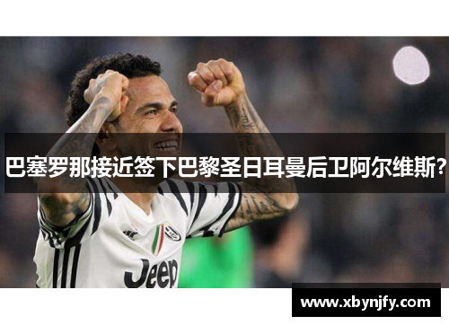 巴塞罗那接近签下巴黎圣日耳曼后卫阿尔维斯？