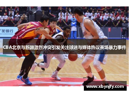 CBA北京与新疆激烈冲突引发关注球迷与媒体热议赛场暴力事件